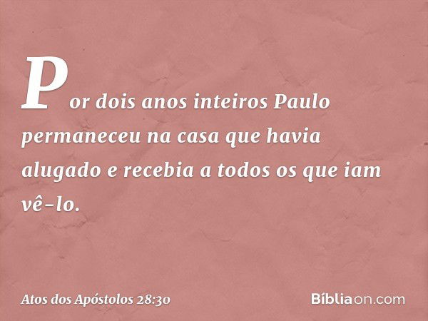 Por dois anos inteiros Paulo permaneceu na casa que havia alugado e recebia a todos os que iam vê-lo. -- Atos dos Apóstolos 28:30