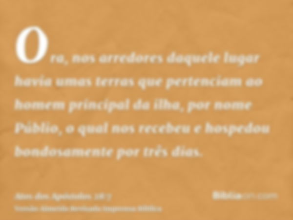 Ora, nos arredores daquele lugar havia umas terras que pertenciam ao homem principal da ilha, por nome Públio, o qual nos recebeu e hospedou bondosamente por tr