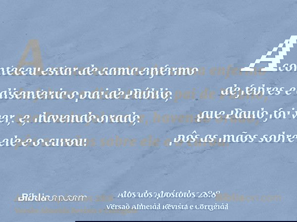 Aconteceu estar de cama enfermo de febres e disenteria o pai de Públio, que Paulo foi ver, e, havendo orado, pôs as mãos sobre ele e o curou.