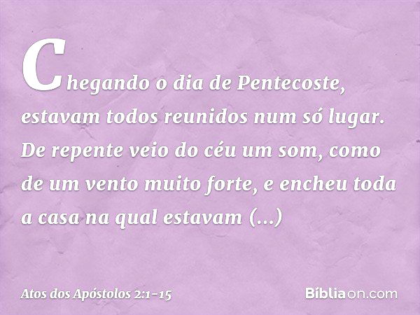 Chegando o dia de Pentecoste, estavam todos reunidos num só lugar. De repente veio do céu um som, como de um vento muito forte, e encheu toda a casa na qual est