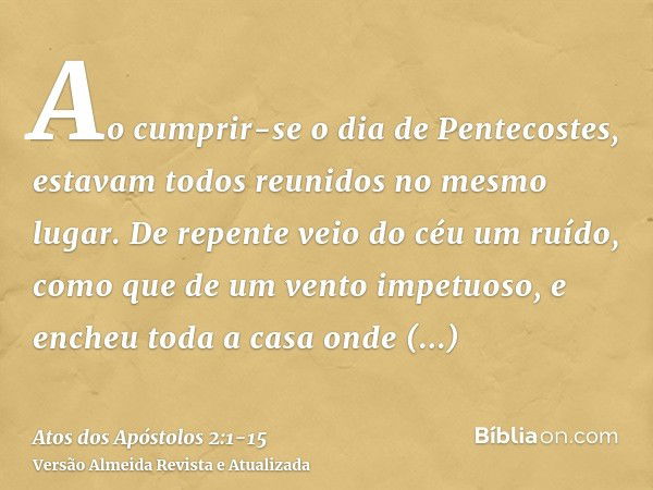 Ao cumprir-se o dia de Pentecostes, estavam todos reunidos no mesmo lugar.De repente veio do céu um ruído, como que de um vento impetuoso, e encheu toda a casa 