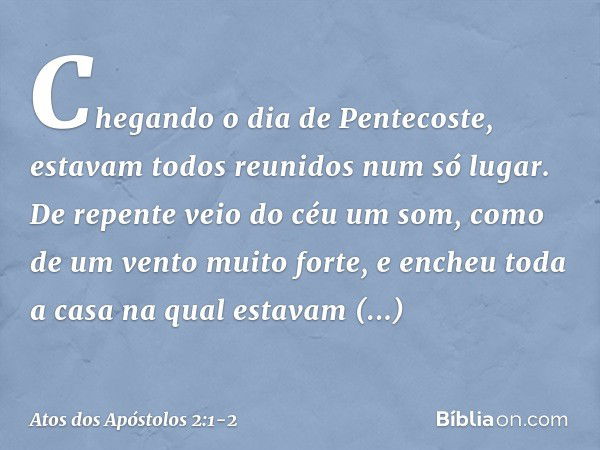 Chegando o dia de Pentecoste, estavam todos reunidos num só lugar. De repente veio do céu um som, como de um vento muito forte, e encheu toda a casa na qual est