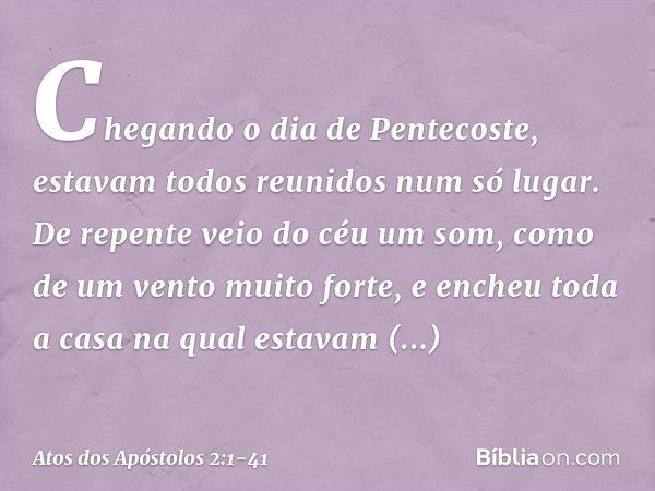 Chegando o dia de Pentecoste, estavam todos reunidos num só lugar. De repente veio do céu um som, como de um vento muito forte, e encheu toda a casa na qual est