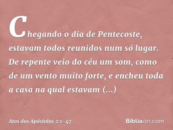 Chegando o dia de Pentecoste, estavam todos reunidos num só lugar. De repente veio do céu um som, como de um vento muito forte, e encheu toda a casa na qual est