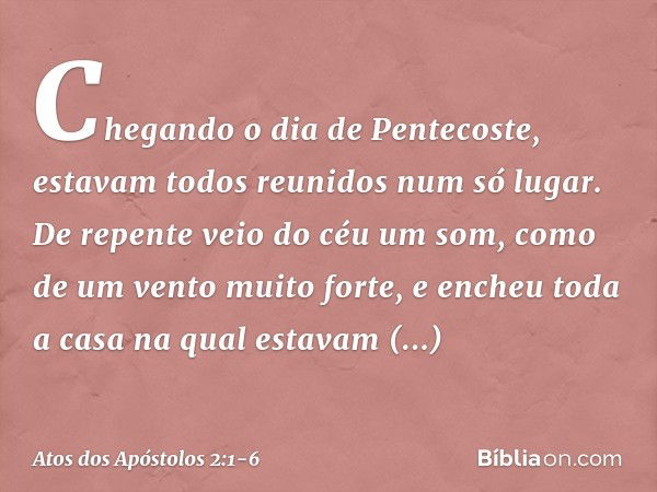 Chegando o dia de Pentecoste, estavam todos reunidos num só lugar. De repente veio do céu um som, como de um vento muito forte, e encheu toda a casa na qual est