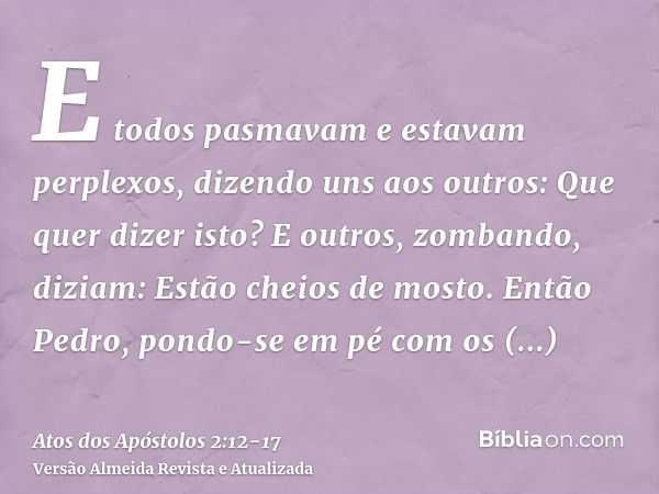 E todos pasmavam e estavam perplexos, dizendo uns aos outros: Que quer dizer isto?E outros, zombando, diziam: Estão cheios de mosto.Então Pedro, pondo-se em pé 