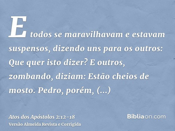 E todos se maravilhavam e estavam suspensos, dizendo uns para os outros: Que quer isto dizer?E outros, zombando, diziam: Estão cheios de mosto.Pedro, porém, pon