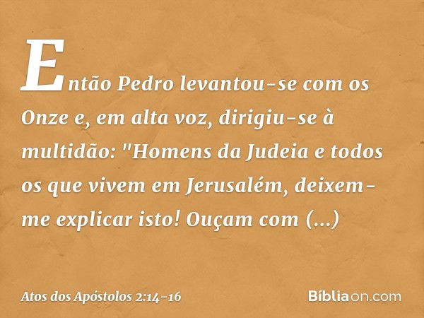 Então Pedro levantou-se com os Onze e, em alta voz, dirigiu-se à multidão: "Homens da Judeia e todos os que vivem em Jerusalém, deixem-me explicar isto! Ouçam c