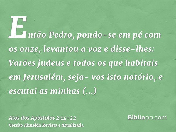 Então Pedro, pondo-se em pé com os onze, levantou a voz e disse-lhes: Varões judeus e todos os que habitais em Jerusalém, seja- vos isto notório, e escutai as m