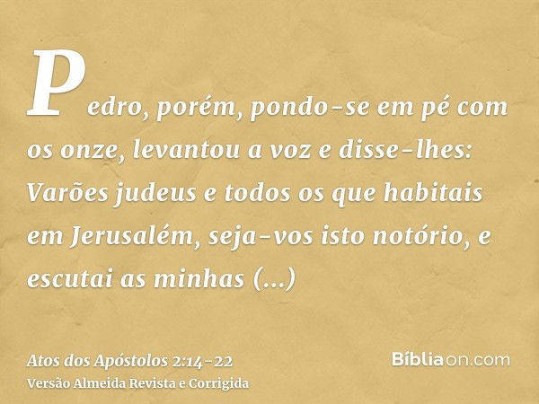 Pedro, porém, pondo-se em pé com os onze, levantou a voz e disse-lhes: Varões judeus e todos os que habitais em Jerusalém, seja-vos isto notório, e escutai as m