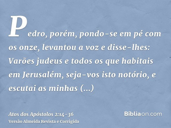 Pedro, porém, pondo-se em pé com os onze, levantou a voz e disse-lhes: Varões judeus e todos os que habitais em Jerusalém, seja-vos isto notório, e escutai as m