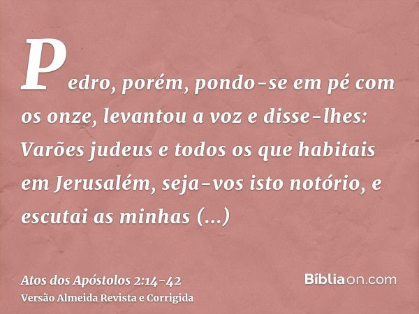 Pedro, porém, pondo-se em pé com os onze, levantou a voz e disse-lhes: Varões judeus e todos os que habitais em Jerusalém, seja-vos isto notório, e escutai as m