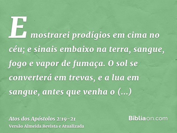 E mostrarei prodígios em cima no céu; e sinais embaixo na terra, sangue, fogo e vapor de fumaça.O sol se converterá em trevas, e a lua em sangue, antes que venh