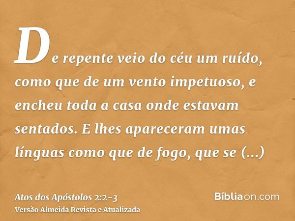 De repente veio do céu um ruído, como que de um vento impetuoso, e encheu toda a casa onde estavam sentados.E lhes apareceram umas línguas como que de fogo, que