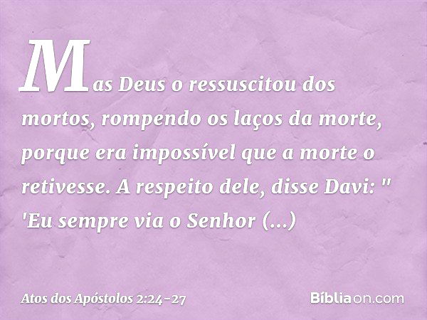 Mas Deus o ressuscitou dos mortos, rompendo os laços da morte, porque era impossível que a morte o retivesse. A respeito dele, disse Davi:
" 'Eu sempre via o Se