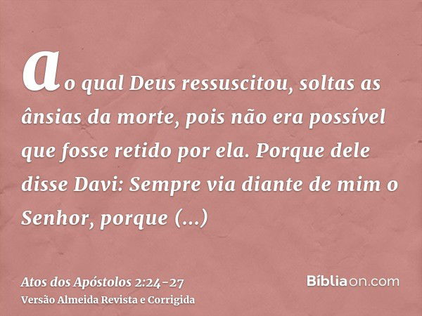 ao qual Deus ressuscitou, soltas as ânsias da morte, pois não era possível que fosse retido por ela.Porque dele disse Davi: Sempre via diante de mim o Senhor, p