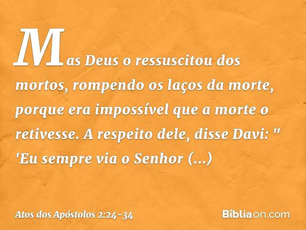 Mas Deus o ressuscitou dos mortos, rompendo os laços da morte, porque era impossível que a morte o retivesse. A respeito dele, disse Davi:
" 'Eu sempre via o Se