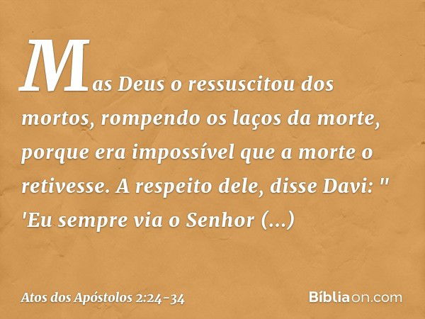 Mas Deus o ressuscitou dos mortos, rompendo os laços da morte, porque era impossível que a morte o retivesse. A respeito dele, disse Davi:
" 'Eu sempre via o Se