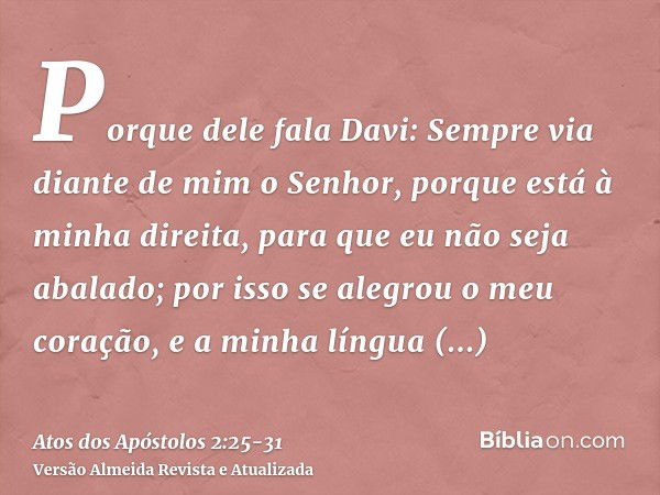 Porque dele fala Davi: Sempre via diante de mim o Senhor, porque está à minha direita, para que eu não seja abalado;por isso se alegrou o meu coração, e a minha