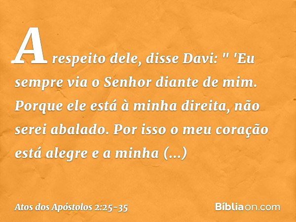 A respeito dele, disse Davi:
" 'Eu sempre via o Senhor diante de mim.
Porque ele está
à minha direita,
não serei abalado. Por isso o meu coração
está alegre
e a