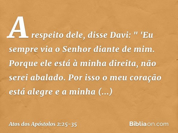 A respeito dele, disse Davi:
" 'Eu sempre via o Senhor diante de mim.
Porque ele está
à minha direita,
não serei abalado. Por isso o meu coração
está alegre
e a