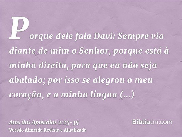 Porque dele fala Davi: Sempre via diante de mim o Senhor, porque está à minha direita, para que eu não seja abalado;por isso se alegrou o meu coração, e a minha