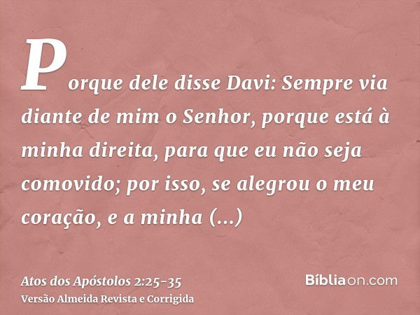 Porque dele disse Davi: Sempre via diante de mim o Senhor, porque está à minha direita, para que eu não seja comovido;por isso, se alegrou o meu coração, e a mi