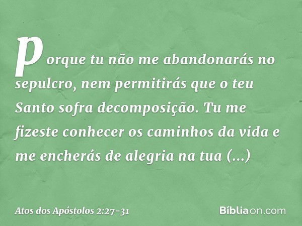 porque tu não me abandonarás no sepulcro,
nem permitirás que
o teu Santo
sofra decomposição. Tu me fizeste conhecer
os caminhos da vida
e me encherás de alegria