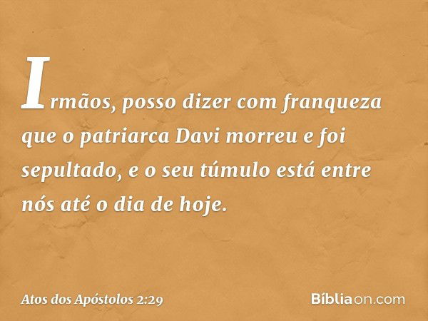 "Irmãos, posso dizer com franqueza que o patriarca Davi morreu e foi sepultado, e o seu túmulo está entre nós até o dia de hoje. -- Atos dos Apóstolos 2:29