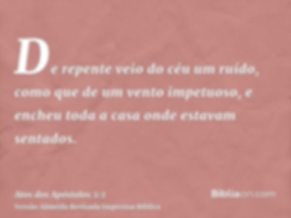 De repente veio do céu um ruído, como que de um vento impetuoso, e encheu toda a casa onde estavam sentados.