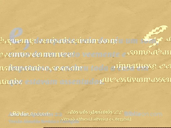 e, de repente, veio do céu um som, como de um vento veemente e impetuoso, e encheu toda a casa em que estavam assentados.