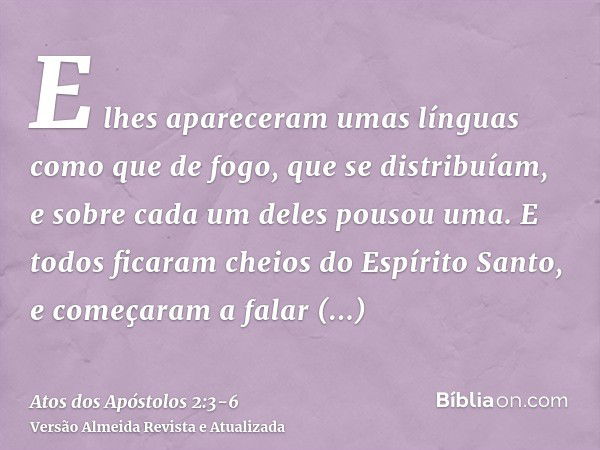 E lhes apareceram umas línguas como que de fogo, que se distribuíam, e sobre cada um deles pousou uma.E todos ficaram cheios do Espírito Santo, e começaram a fa