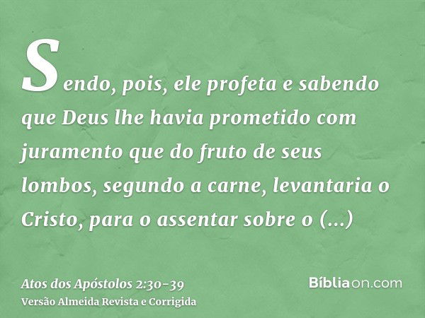 Sendo, pois, ele profeta e sabendo que Deus lhe havia prometido com juramento que do fruto de seus lombos, segundo a carne, levantaria o Cristo, para o assentar