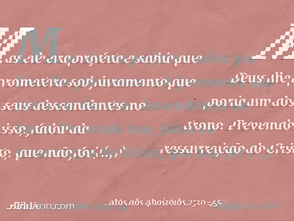 Mas ele era profeta e sabia que Deus lhe prometera sob juramento que poria um dos seus descendentes no trono. Prevendo isso, falou da ressurreição do Cristo, qu