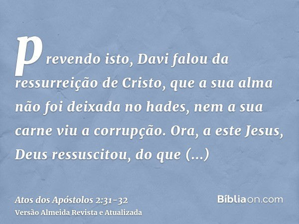 prevendo isto, Davi falou da ressurreição de Cristo, que a sua alma não foi deixada no hades, nem a sua carne viu a corrupção.Ora, a este Jesus, Deus ressuscito