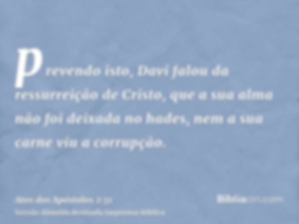 prevendo isto, Davi falou da ressurreição de Cristo, que a sua alma não foi deixada no hades, nem a sua carne viu a corrupção.