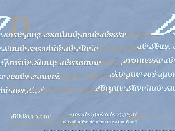 De sorte que, exaltado pela dextra de Deus, e tendo recebido do Pai a promessa do Espírito Santo, derramou isto que vós agora vedes e ouvis.Porque Davi não subi