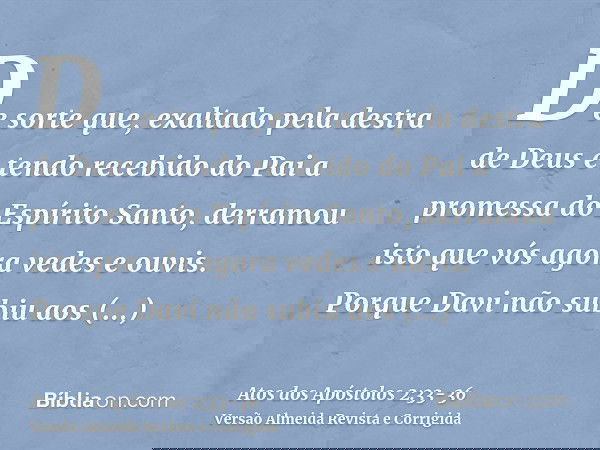 De sorte que, exaltado pela destra de Deus e tendo recebido do Pai a promessa do Espírito Santo, derramou isto que vós agora vedes e ouvis.Porque Davi não subiu