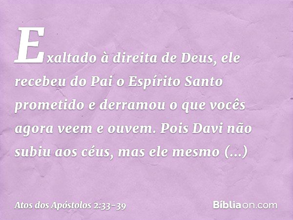 Exaltado à direita de Deus, ele recebeu do Pai o Espírito Santo prometido e derramou o que vocês agora veem e ouvem. Pois Davi não subiu aos céus, mas ele mesmo