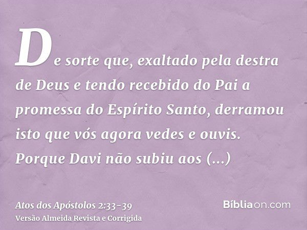 De sorte que, exaltado pela destra de Deus e tendo recebido do Pai a promessa do Espírito Santo, derramou isto que vós agora vedes e ouvis.Porque Davi não subiu