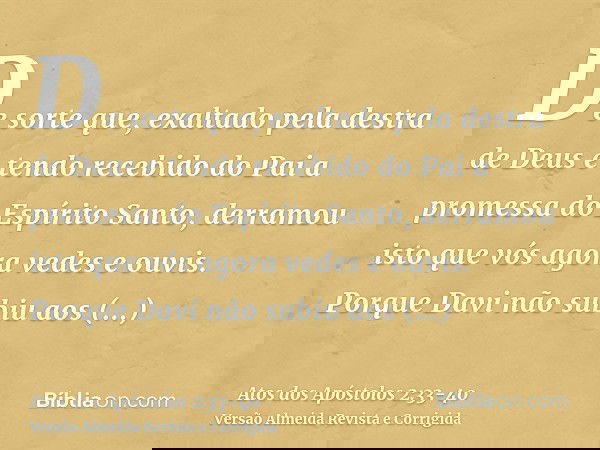 De sorte que, exaltado pela destra de Deus e tendo recebido do Pai a promessa do Espírito Santo, derramou isto que vós agora vedes e ouvis.Porque Davi não subiu