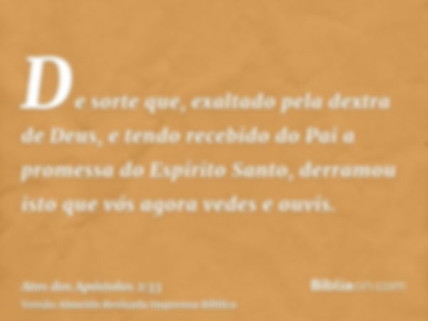 De sorte que, exaltado pela dextra de Deus, e tendo recebido do Pai a promessa do Espírito Santo, derramou isto que vós agora vedes e ouvis.