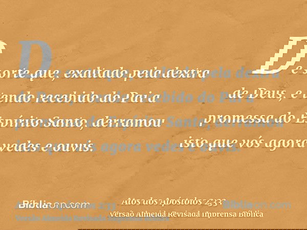 De sorte que, exaltado pela dextra de Deus, e tendo recebido do Pai a promessa do Espírito Santo, derramou isto que vós agora vedes e ouvis.