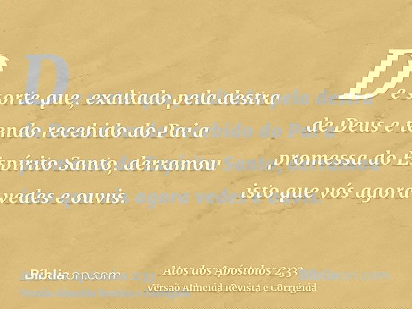 De sorte que, exaltado pela destra de Deus e tendo recebido do Pai a promessa do Espírito Santo, derramou isto que vós agora vedes e ouvis.
