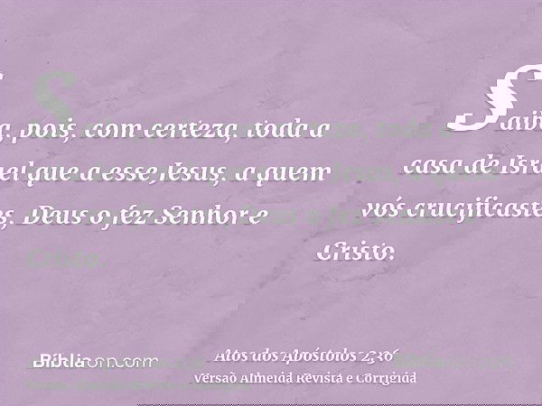 Saiba, pois, com certeza, toda a casa de Israel que a esse Jesus, a quem vós crucificastes, Deus o fez Senhor e Cristo.