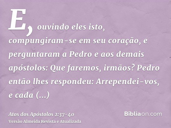 E, ouvindo eles isto, compungiram-se em seu coração, e perguntaram a Pedro e aos demais apóstolos: Que faremos, irmãos?Pedro então lhes respondeu: Arrependei-vo