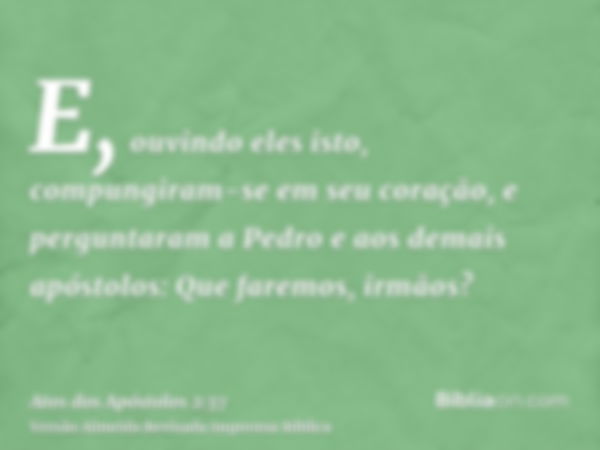 E, ouvindo eles isto, compungiram-se em seu coração, e perguntaram a Pedro e aos demais apóstolos: Que faremos, irmãos?