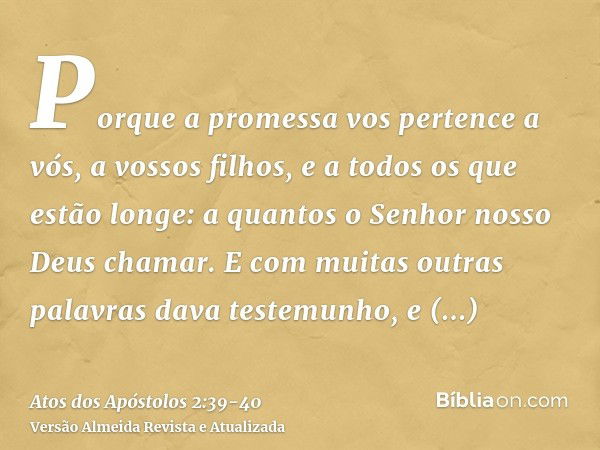 Porque a promessa vos pertence a vós, a vossos filhos, e a todos os que estão longe: a quantos o Senhor nosso Deus chamar.E com muitas outras palavras dava test