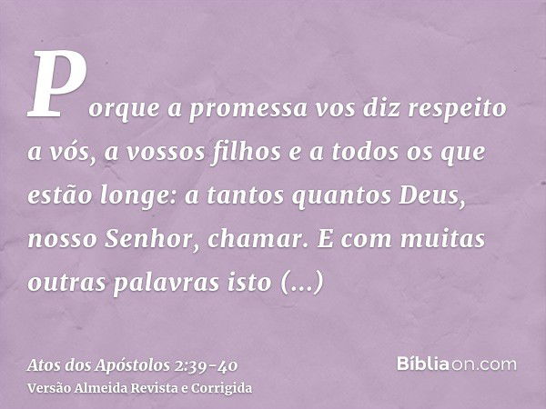 Porque a promessa vos diz respeito a vós, a vossos filhos e a todos os que estão longe: a tantos quantos Deus, nosso Senhor, chamar.E com muitas outras palavras