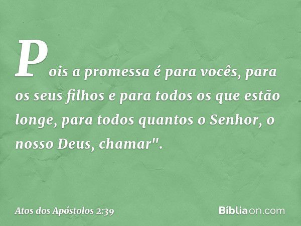 Pois a promessa é para vocês, para os seus filhos e para todos os que estão longe, para todos quantos o Senhor, o nosso Deus, chamar". -- Atos dos Apóstolos 2:3